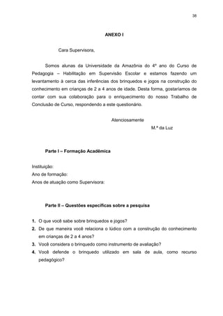 38




                                    ANEXO I


               Cara Supervisora,


       Somos alunas da Universidade da Amazônia do 4º ano do Curso de
Pedagogia – Habilitação em Supervisão Escolar e estamos fazendo um
levantamento à cerca das inferências dos brinquedos e jogos na construção do
conhecimento em crianças de 2 a 4 anos de idade. Desta forma, gostaríamos de
contar com sua colaboração para o enriquecimento do nosso Trabalho de
Conclusão de Curso, respondendo a este questionário.


                                      Atenciosamente
                                                          M.ª da Luz




       Parte I – Formação Acadêmica


Instituição:
Ano de formação:
Anos de atuação como Supervisora:




       Parte II – Questões específicas sobre a pesquisa


1. O que você sabe sobre brinquedos e jogos?
2. De que maneira você relaciona o lúdico com a construção do conhecimento
   em crianças de 2 a 4 anos?
3. Você considera o brinquedo como instrumento de avaliação?
4. Você defende o brinquedo utilizado em sala de aula, como recurso
   pedagógico?
 