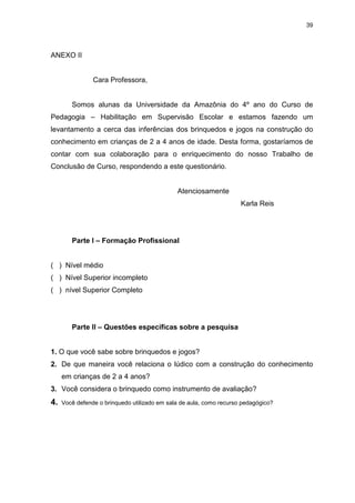39




ANEXO II


                Cara Professora,


        Somos alunas da Universidade da Amazônia do 4º ano do Curso de
Pedagogia – Habilitação em Supervisão Escolar e estamos fazendo um
levantamento a cerca das inferências dos brinquedos e jogos na construção do
conhecimento em crianças de 2 a 4 anos de idade. Desta forma, gostaríamos de
contar com sua colaboração para o enriquecimento do nosso Trabalho de
Conclusão de Curso, respondendo a este questionário.


                                              Atenciosamente
                                                                     Karla Reis




        Parte I – Formação Profissional


( ) Nível médio
( ) Nível Superior incompleto
( ) nível Superior Completo




        Parte II – Questões específicas sobre a pesquisa


1. O que você sabe sobre brinquedos e jogos?
2. De que maneira você relaciona o lúdico com a construção do conhecimento
     em crianças de 2 a 4 anos?
3. Você considera o brinquedo como instrumento de avaliação?
4.   Você defende o brinquedo utilizado em sala de aula, como recurso pedagógico?
 
