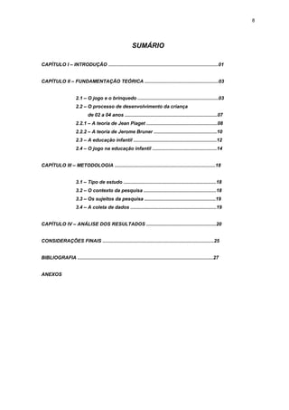 8




                                                           SUMÁRIO

CAPÍTULO I – INTRODUÇÃO ..................................................................................01


CAPÍTULO II – FUNDAMENTAÇÃO TEÓRICA .......................................................03


                      2.1 – O jogo e o brinquedo ............................................................03
                      2.2 – O processo de desenvolvimento da criança
                              de 02 a 04 anos .....................................................................07
                      2.2.1 – A teoria de Jean Piaget .....................................................08
                      2.2.2 – A teoria de Jerome Bruner ...............................................10
                      2.3 – A educação infantil ..............................................................12
                      2.4 – O jogo na educação infantil ................................................14


CAPÍTULO III – METODOLOGIA ...........................................................................18


                      3.1 – Tipo de estudo .....................................................................18
                      3.2 – O contexto da pesquisa ......................................................18
                      3.3 – Os sujeitos da pesquisa .....................................................19
                      3.4 – A coleta de dados ................................................................19


CAPÍTULO IV – ANÁLISE DOS RESULTADOS ....................................................20


CONSIDERAÇÕES FINAIS ...................................................................................25


BIBLIOGRAFIA .....................................................................................................27


ANEXOS
 