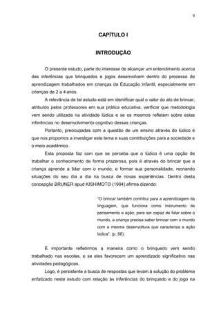 9




                                 CAPÍTULO I


                                INTRODUÇÃO


      O presente estudo, parte do interesse de alcançar um entendimento acerca
das inferências que brinquedos e jogos desenvolvem dentro do processo de
aprendizagem trabalhados em crianças da Educação Infantil, especialmente em
crianças de 2 a 4 anos.
      A relevância de tal estudo está em identificar qual o valor do ato de brincar,
atribuído pelos professores em sua prática educativa, verificar que metodologia
vem sendo utilizada na atividade lúdica e se os mesmos refletem sobre estas
inferências no desenvolvimento cognitivo dessas crianças.
      Portanto, preocupadas com a questão de um ensino através do lúdico é
que nos propomos a investigar este tema e suas contribuições para a sociedade e
o meio acadêmico.
      Esta proposta faz com que se perceba que o lúdico é uma opção de
trabalhar o conhecimento de forma prazerosa, pois é através do brincar que a
criança aprende a lidar com o mundo, e formar sua personalidade, recriando
situações do seu dia a dia na busca de novas experiências. Dentro desta
concepção BRUNER apud KISHIMOTO (1994) afirma dizendo:


                                 “O brincar também contribui para a aprendizagem da
                                 linguagem, que funciona como instrumento de
                                 pensamento e ação, para ser capaz de falar sobre o
                                 mundo, a criança precisa saber brincar com o mundo
                                 com a mesma desenvoltura que caracteriza a ação
                                 lúdica”. (p. 68).


      É importante refletirmos a maneira como o brinquedo vem sendo
trabalhado nas escolas, e se eles favorecem um aprendizado significativo nas
atividades pedagógicas.
      Logo, é persistente a busca de respostas que levam à solução do problema
enfatizado neste estudo com relação às inferências do brinquedo e do jogo na
 