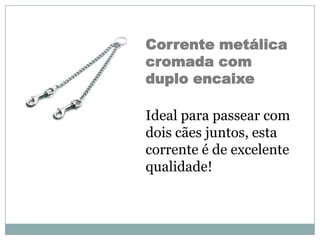 Corrente metálica
cromada com
duplo encaixe

Ideal para passear com
dois cães juntos, esta
corrente é de excelente
qualidade!
 