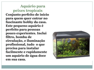 Aquário para
    peixes tropicais
Conjunto perfeito de início
para quem quer entrar no
fascinante hobby da casa.
Este pequeno aquário é
perfeito para pessoas
pouco experientes. Inclui
filtro, bomba de
circulação, e iluminação
profissional, tudo o que
precisa para instalar
facilmente e rapidamente
um aquário de água doce
em sua casa.
 