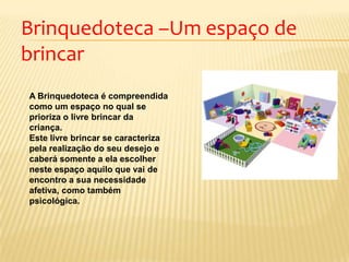 Brinquedoteca –Um espaço de
brincar
A Brinquedoteca é compreendida
como um espaço no qual se
prioriza o livre brincar da
criança.
Este livre brincar se caracteriza
pela realização do seu desejo e
caberá somente a ela escolher
neste espaço aquilo que vai de
encontro a sua necessidade
afetiva, como também
psicológica.
 