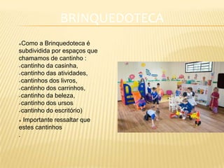 BRINQUEDOTECA
Como a Brinquedoteca é
subdividida por espaços que
chamamos de cantinho :
cantinho da casinha,
cantinho das atividades,
cantinhos dos livros,
cantinho dos carrinhos,
cantinho da beleza,
cantinho dos ursos
cantinho do escritório)
 Importante ressaltar que
estes cantinhos
.
 