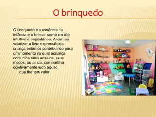 O brinquedo
O brinquedo é a essência da
infância e o brincar como um ato
intuitivo e espontâneo. Assim ao
valorizar a livre expressão da
criança estamos contribuindo para
um momento no qual acriança
comunica seus anseios, seus
medos, ou ainda, compartilha
coletivamente tudo aquilo
que lhe tem valor
 