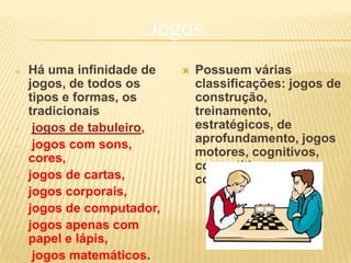 Jogos
 Há uma infinidade de
jogos, de todos os
tipos e formas, os
tradicionais
 jogos de tabuleiro,
 jogos com sons,
cores,
 jogos de cartas,
 jogos corporais,
 jogos de computador,
 jogos apenas com
papel e lápis,
 jogos matemáticos.
 Possuem várias
classificações: jogos de
construção,
treinamento,
estratégicos, de
aprofundamento, jogos
motores, cognitivos,
competitivos,
cooperativos
 