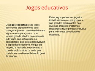 Jogos educativos.
Os jogos educativos são jogos
destinados especialmente para
crianças e juvenis, como também em
alguns casos para jovens, e se
tornam grande aliados nos casos de
indivíduos com dificuldade no
aprendizado, pois estes desenvolvem
a capacidade cognitiva, no que diz
respeito a memória, o raciocínio, a
coordenação motora, e mais, pois
contribuem no desenvolvimento geral
da criança.
Estes jogos podem ser jogados
individualmente ou em grupos, e
são grandes estimulantes nas
diversas áreas de problemas,
chegando a fazer proezas inclusive
para indivíduos considerados
especiais.
 