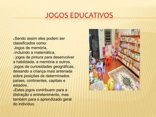 Sendo assim eles podem ser
classificados como:
Jogos de memória,
incluindo a matemática,
 jogos de pintura para desenvolver
a habilidade, a memória e outros,
jogos de curiosidades geográficas,
deixando a criança mais antenada
sobre posições de determinados
países, continentes, capitais e
estados,
Estes jogos contribuem para a
distração o entretenimento, mas
também para o aprendizado geral
do indivíduo.
JOGOS EDUCATIVOS
 