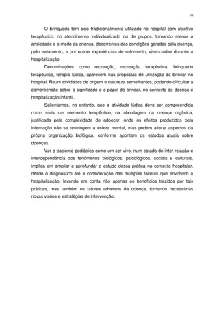 10
O brinquedo tem sido tradicionalmente utilizado no hospital com objetivo
terapêutico, no atendimento individualizado ou de grupos, tornando menor a
ansiedade e o medo da criança, decorrentes das condições geradas pela doença,
pelo tratamento, e por outras experiências de sofrimento, vivenciadas durante a
hospitalização.
Denominações como recreação, recreação terapêutica, brinquedo
terapêutico, terapia lúdica, aparecem nas propostas de utilização do brincar no
hospital. Reuni atividades de origem e natureza semelhantes, podendo dificultar a
compreensão sobre o significado e o papel do brincar, no contexto da doença e
hospitalização infantil.
Salientamos, no entanto, que a atividade lúdica deve ser compreendida
como mais um elemento terapêutico, na abordagem da doença orgânica,
justificada pela complexidade do adoecer, onde os efeitos produzidos pela
internação não se restringem a esfera mental, mas podem alterar aspectos da
própria organização biológica, conforme apontam os estudos atuais sobre
doenças.
Ver o paciente pediátrico como um ser vivo, num estado de inter-relação e
interdependência dos fenômenos biológicos, psicológicos, sociais e culturais,
implica em ampliar e aprofundar o estudo dessa prática no contexto hospitalar,
desde o diagnóstico até a consideração das múltiplas facetas que envolvem a
hospitalização, levando em conta não apenas os benefícios trazidos por tais
práticas, mas também os fatores adversos da doença, tornando necessárias
novas visões e estratégias de intervenção.
 