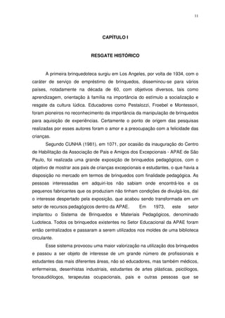 11
CAPÍTULO I
RESGATE HISTÓRICO
A primeira brinquedoteca surgiu em Los Angeles, por volta de 1934, com o
caráter de serviço de empréstimo de brinquedos, disseminou-se para vários
países, notadamente na década de 60, com objetivos diversos, tais como
aprendizagem, orientação à família na importância do estímulo a socialização e
resgate da cultura lúdica. Educadores como Pestalozzi, Froebel e Montessori,
foram pioneiros no reconhecimento da importância da manipulação de brinquedos
para aquisição de experiências. Certamente o ponto de origem das pesquisas
realizadas por esses autores foram o amor e a preocupação com a felicidade das
crianças.
Segundo CUNHA (1981), em 1071, por ocasião da inauguração do Centro
de Habilitação da Associação de Pais e Amigos dos Excepcionais - APAE de São
Paulo, foi realizada uma grande exposição de brinquedos pedagógicos, com o
objetivo de mostrar aos pais de crianças excepcionais e estudantes, o que havia a
disposição no mercado em termos de brinquedos com finalidade pedagógica. As
pessoas interessadas em adquiri-los não sabiam onde encontrá-los e os
pequenos fabricantes que os produziam não tinham condições de divulgá-los, daí
o interesse despertado pela exposição, que acabou sendo transformada em um
setor de recursos pedagógicos dentro da APAE. Em 1973, este setor
implantou o Sistema de Brinquedos e Materiais Pedagógicos, denominado
Ludoteca. Todos os brinquedos existentes no Setor Educacional da APAE foram
então centralizados e passaram a serem utilizados nos moldes de uma biblioteca
circulante.
Esse sistema provocou uma maior valorização na utilização dos brinquedos
e passou a ser objeto de interesse de um grande número de profissionais e
estudantes das mais diferentes áreas, não só educadores, mas também médicos,
enfermeiras, desenhistas industriais, estudantes de artes plásticas, psicólogos,
fonoaudiólogos, terapeutas ocupacionais, pais e outras pessoas que se
 