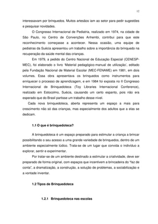 12
interessavam por brinquedos. Muitos artesãos iam ao setor para pedir sugestões
e pesquisar novidades.
O Congresso Internacional de Pediatria, realizado em 1974, na cidade de
São Paulo, no Centro de Convenções Anhembi, contribui para que este
reconhecimento começasse a acontecer. Nessa ocasião, uma equipe de
pediatras da Suécia apresentou um trabalho sobre a importância do brinquedo na
recuperação da saúde mental das crianças.
Em 1979, a pedido do Centro Nacional de Educação Especial (CENESP-
MEC), foi elaborado o livro ‘Material pedagógico-manual de utilização’, editado
pela Fundação Nacional de Material Escolar (MEC-FENAME) em 1981, em dois
volumes. Essa obra apresentava os brinquedos como instrumentos para
enriquecer o processo de aprendizagem, e em 1984 foi exposta no II Congresso
Internacional de Brinquedoteca (Toy Libraries Internacional Conference),
realizado em Estocolmo, Suécia, causando um certo espanto, pois não era
esperado que do Brasil partisse um trabalho desse nível.
Cada nova brinquedoteca, aberta representa um espaço a mais para
crescimento não só das crianças, mas especialmente dos adultos que a elas se
dedicam.
1.1 O que é brinquedoteca?
A brinquedoteca é um espaço preparado para estimular a criança a brincar
possibilitando o seu acesso a uma grande variedade de brinquedos, dentro de um
ambiente especialmente lúdico. Trata-se de um lugar que convida o indivíduo a
explorar, sentir e experimentar.
Por tratar-se de um ambiente destinado a estimular a criatividade, deve ser
preparado de forma original, com espaços que incentivem a brincadeira do “faz de
conta”, a dramatização, a construção, a solução de problemas, a sociabilização e
a vontade inventar.
1.2 Tipos de Brinquedoteca
1.2.1 Brinquedoteca nas escolas
 