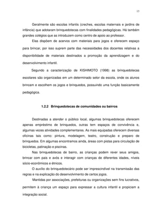 13
Geralmente são escolas infantis (creches, escolas maternais e jardins de
infância) que adotaram brinquedotecas com finalidades pedagógicas. Há também
grandes colégios que as introduzem como centro de apoio ao professor.
Elas dispõem de acervos com materiais para jogos e oferecem espaço
para brincar, por isso suprem parte das necessidades dos docentes relativas a
disponibilidade de materiais destinados a promoção da aprendizagem e do
desenvolvimento infantil.
Segundo a caracterização de KISHIMOTO (1998) as brinquedotecas
escolares são organizadas em um determinado setor da escola, onde os alunos
brincam e escolhem os jogos e brinquedos, possuindo uma função basicamente
pedagógica.
1.2.2 Brinquedotecas de comunidades ou bairros
Destinadas a atender o público local, algumas brinquedotecas oferecem
apenas empréstimo de brinquedos, outras tem espaços de convivência e,
algumas vezes atividades complementares. As mais equipadas oferecem diversas
oficinas tais como: pintura, modelagem, teatro, construção e preparo de
brinquedos. Em algumas encontramos ainda, áreas com pistas para circulação de
bicicletas, patinação e piscinas.
Nas brinquedotecas de bairro, as crianças podem rever seus amigos,
brincar com pais e avós e interagir com crianças de diferentes idades, níveis
sócio-econômicos e étnicos.
O auxílio do brinquedotecário pode ser imprescindível na transmissão das
regras e na explicação do desenvolvimento de certos jogos.
Mantidas por associações, prefeituras ou organizações sem fins lucrativos,
permitem à criança um espaço para expressar a cultura infantil e propiciam a
integração social.
 