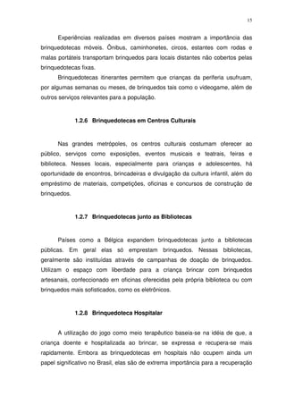 15
Experiências realizadas em diversos países mostram a importância das
brinquedotecas móveis. Ônibus, caminhonetes, circos, estantes com rodas e
malas portáteis transportam brinquedos para locais distantes não cobertos pelas
brinquedotecas fixas.
Brinquedotecas itinerantes permitem que crianças da periferia usufruam,
por algumas semanas ou meses, de brinquedos tais como o videogame, além de
outros serviços relevantes para a população.
1.2.6 Brinquedotecas em Centros Culturais
Nas grandes metrópoles, os centros culturais costumam oferecer ao
público, serviços como exposições, eventos musicais e teatrais, feiras e
biblioteca. Nesses locais, especialmente para crianças e adolescentes, há
oportunidade de encontros, brincadeiras e divulgação da cultura infantil, além do
empréstimo de materiais, competições, oficinas e concursos de construção de
brinquedos.
1.2.7 Brinquedotecas junto as Bibliotecas
Países como a Bélgica expandem brinquedotecas junto a bibliotecas
públicas. Em geral elas só emprestam brinquedos. Nessas bibliotecas,
geralmente são instituídas através de campanhas de doação de brinquedos.
Utilizam o espaço com liberdade para a criança brincar com brinquedos
artesanais, confeccionado em oficinas oferecidas pela própria biblioteca ou com
brinquedos mais sofisticados, como os eletrônicos.
1.2.8 Brinquedoteca Hospitalar
A utilização do jogo como meio terapêutico baseia-se na idéia de que, a
criança doente e hospitalizada ao brincar, se expressa e recupera-se mais
rapidamente. Embora as brinquedotecas em hospitais não ocupem ainda um
papel significativo no Brasil, elas são de extrema importância para a recuperação
 