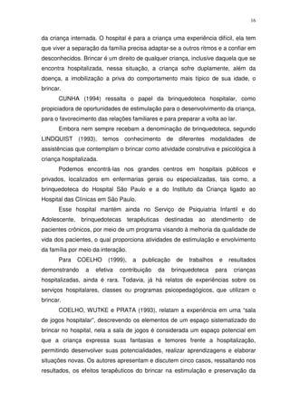 16
da criança internada. O hospital é para a criança uma experiência difícil, ela tem
que viver a separação da família precisa adaptar-se a outros ritmos e a confiar em
desconhecidos. Brincar é um direito de qualquer criança, inclusive daquela que se
encontra hospitalizada, nessa situação, a criança sofre duplamente, além da
doença, a imobilização a priva do comportamento mais típico de sua idade, o
brincar.
CUNHA (1994) ressalta o papel da brinquedoteca hospitalar, como
propiciadora de oportunidades de estimulação para o desenvolvimento da criança,
para o favorecimento das relações familiares e para preparar a volta ao lar.
Embora nem sempre recebam a denominação de brinquedoteca, segundo
LINDQUIST (1993), temos conhecimento de diferentes modalidades de
assistências que contemplam o brincar como atividade construtiva e psicológica à
criança hospitalizada.
Podemos encontrá-las nos grandes centros em hospitais públicos e
privados, localizados em enfermarias gerais ou especializadas, tais como, a
brinquedoteca do Hospital São Paulo e a do Instituto da Criança ligado ao
Hospital das Clínicas em São Paulo.
Esse hospital mantém ainda no Serviço de Psiquiatria Infantil e do
Adolescente, brinquedotecas terapêuticas destinadas ao atendimento de
pacientes crônicos, por meio de um programa visando à melhoria da qualidade de
vida dos pacientes, o qual proporciona atividades de estimulação e envolvimento
da família por meio da interação.
Para COELHO (1999), a publicação de trabalhos e resultados
demonstrando a efetiva contribuição da brinquedoteca para crianças
hospitalizadas, ainda é rara. Todavia, já há relatos de experiências sobre os
serviços hospitalares, classes ou programas psicopedagógicos, que utilizam o
brincar.
COELHO, WUTKE e PRATA (1993), relatam a experiência em uma “sala
de jogos hospitalar”, descrevendo os elementos de um espaço sistematizado do
brincar no hospital, nela a sala de jogos é considerada um espaço potencial em
que a criança expressa suas fantasias e temores frente a hospitalização,
permitindo desenvolver suas potencialidades, realizar aprendizagens e elaborar
situações novas. Os autores apresentam e discutem cinco casos, ressaltando nos
resultados, os efeitos terapêuticos do brincar na estimulação e preservação da
 