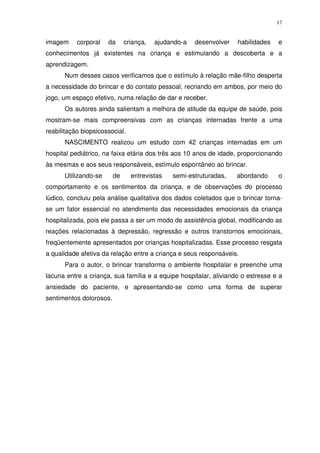 17
imagem corporal da criança, ajudando-a desenvolver habilidades e
conhecimentos já existentes na criança e estimulando a descoberta e a
aprendizagem.
Num desses casos verificamos que o estímulo à relação mãe-filho desperta
a necessidade do brincar e do contato pessoal, recriando em ambos, por meio do
jogo, um espaço efetivo, numa relação de dar e receber.
Os autores ainda salientam a melhora de atitude da equipe de saúde, pois
mostram-se mais compreensivas com as crianças internadas frente a uma
reabilitação biopsicossocial.
NASCIMENTO realizou um estudo com 42 crianças internadas em um
hospital pediátrico, na faixa etária dos três aos 10 anos de idade, proporcionando
às mesmas e aos seus responsáveis, estímulo espontâneo ao brincar.
Utilizando-se de entrevistas semi-estruturadas, abordando o
comportamento e os sentimentos da criança, e de observações do processo
lúdico, concluiu pela análise qualitativa dos dados coletados que o brincar torna-
se um fator essencial no atendimento das necessidades emocionais da criança
hospitalizada, pois ele passa a ser um modo de assistência global, modificando as
reações relacionadas à depressão, regressão e outros transtornos emocionais,
freqüentemente apresentados por crianças hospitalizadas. Esse processo resgata
a qualidade afetiva da relação entre a criança e seus responsáveis.
Para o autor, o brincar transforma o ambiente hospitalar e preenche uma
lacuna entre a criança, sua família e a equipe hospitalar, aliviando o estresse e a
ansiedade do paciente, e apresentando-se como uma forma de superar
sentimentos dolorosos.
 