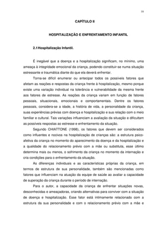 18
CAPÍTULO II
HOSPITALIZAÇÃO E ENFRENTAMENTO INFANTIL
2.1Hospitalização Infantil.
É inegável que a doença e a hospitalização significam, no mínimo, uma
ameaça à integridade emocional da criança, podendo constituir-se numa situação
estressante e traumática diante do que ela deverá enfrentar.
Torna-se difícil enumerar ou antecipar todos os possíveis fatores que
afetam as reações e respostas da criança frente à hospitalização, mesmo porque
existe uma variação individual na tolerância e vulnerabilidade da mesma frente
aos fatores de estresse. As reações da criança variam em função de fatores
pessoais, situacionais, emocionais e comportamentais. Dentre os fatores
pessoais, considera-se a idade, a história de vida, a personalidade da criança,
suas experiências prévias com doença e hospitalização e sua relação com o meio
familiar e cultural. Tais variações influenciam a avaliação da situação e dificultam
as possíveis respostas ao estresse e enfrentamento da situação.
Segundo CHIATTONE (1998), os fatores que devem ser considerados
como influentes e nocivos na hospitalização de crianças são: a estrutura psico-
afetiva da criança no momento do aparecimento da doença e da hospitalização e
a qualidade do relacionamento prévio com a mãe ou substituta, esse último
determina mais ou menos, o sofrimento da criança no momento da internação e
cria condições para o enfrentamento da situação.
As diferenças individuais e as características próprias da criança, em
termos de estrutura de sua personalidade, também são mencionadas como
fatores que influenciam na atuação da equipe de saúde ao avaliar a capacidade
de superação da criança durante o período de internação.
Para o autor, a capacidade da criança de enfrentar situações novas,
desconhecidas e ameaçadoras, criando alternativas para conviver com a situação
de doença e hospitalização. Esse fator está intimamente relacionado com a
estrutura da sua personalidade e com o relacionamento prévio com a mãe e
 
