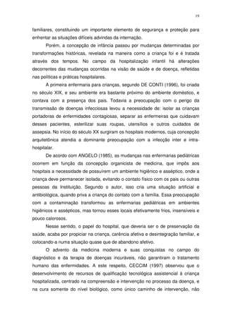 19
familiares, constituindo um importante elemento de segurança e proteção para
enfrentar as situações difíceis advindas da internação.
Porém, a concepção de infância passou por mudanças determinadas por
transformações históricas, revelada na maneira como a criança foi e é tratada
através dos tempos. No campo da hospitalização infantil há alterações
decorrentes das mudanças ocorridas na visão de saúde e de doença, refletidas
nas políticas e práticas hospitalares.
A primeira enfermaria para crianças, segundo DE CONTI (1996), foi criada
no século XIX, e seu ambiente era bastante próximo do ambiente doméstico, e
contava com a presença dos pais. Todavia a preocupação com o perigo da
transmissão de doenças infecciosas levou a necessidade de: isolar as crianças
portadoras de enfermidades contagiosas, separar as enfermeiras que cuidavam
desses pacientes, esterilizar suas roupas, utensílios e outros cuidados de
assepsia. No início do século XX surgiram os hospitais modernos, cuja concepção
arquitetônica atendia a dominante preocupação com a infecção inter e intra-
hospitalar.
De acordo com ANGELO (1985), as mudanças nas enfermarias pediátricas
ocorrem em função da concepção organicista de medicina, que impôs aos
hospitais a necessidade de possuírem um ambiente higiênico e asséptico, onde a
criança deve permanecer isolada, evitando o contato físico com os pais ou outras
pessoas da Instituição. Segundo o autor, isso cria uma situação artificial e
antibiológica, quando priva a criança do contato com a família. Essa preocupação
com a contaminação transformou as enfermarias pediátricas em ambientes
higiênicos e assépticos, mas tornou esses locais efetivamente frios, insensíveis e
pouco calorosos.
Nesse sentido, o papel do hospital, que deveria ser o de preservação da
saúde, acaba por propiciar na criança, carência afetiva e desintegração familiar, e
colocando-a numa situação quase que de abandono afetivo.
O advento da medicina moderna e suas conquistas no campo do
diagnóstico e da terapia de doenças incuráveis, não garantiram o tratamento
humano das enfermidades. A este respeito, CECCIM (1997) observou que o
desenvolvimento de recursos de qualificação tecnológica assistencial à criança
hospitalizada, centrado na compreensão e intervenção no processo da doença, e
na cura somente do nível biológico, como único caminho de intervenção, não
 