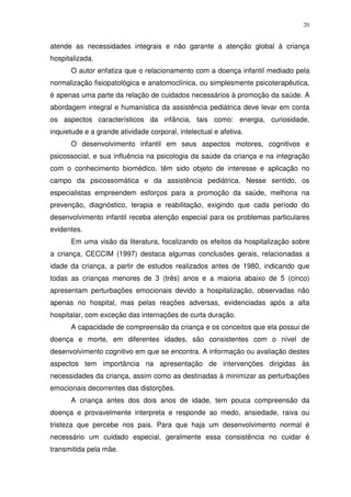 20
atende as necessidades integrais e não garante a atenção global à criança
hospitalizada.
O autor enfatiza que o relacionamento com a doença infantil mediado pela
normalização fisiopatológica e anatomoclínica, ou simplesmente psicoterapêutica,
é apenas uma parte da relação de cuidados necessários à promoção da saúde. A
abordagem integral e humanística da assistência pediátrica deve levar em conta
os aspectos característicos da infância, tais como: energia, curiosidade,
inquietude e a grande atividade corporal, intelectual e afetiva.
O desenvolvimento infantil em seus aspectos motores, cognitivos e
psicossocial, e sua influência na psicologia da saúde da criança e na integração
com o conhecimento biomédico, têm sido objeto de interesse e aplicação no
campo da psicossomática e da assistência pediátrica. Nesse sentido, os
especialistas empreendem esforços para a promoção da saúde, melhoria na
prevenção, diagnóstico, terapia e reabilitação, exigindo que cada período do
desenvolvimento infantil receba atenção especial para os problemas particulares
evidentes.
Em uma visão da literatura, focalizando os efeitos da hospitalização sobre
a criança, CECCIM (1997) destaca algumas conclusões gerais, relacionadas a
idade da criança, a partir de estudos realizados antes de 1980, indicando que
todas as crianças menores de 3 (três) anos e a maioria abaixo de 5 (cinco)
apresentam perturbações emocionais devido a hospitalização, observadas não
apenas no hospital, mas pelas reações adversas, evidenciadas após a alta
hospitalar, com exceção das internações de curta duração.
A capacidade de compreensão da criança e os conceitos que ela possui de
doença e morte, em diferentes idades, são consistentes com o nível de
desenvolvimento cognitivo em que se encontra. A informação ou avaliação destes
aspectos tem importância na apresentação de intervenções dirigidas às
necessidades da criança, assim como as destinadas à minimizar as perturbações
emocionais decorrentes das distorções.
A criança antes dos dois anos de idade, tem pouca compreensão da
doença e provavelmente interpreta e responde ao medo, ansiedade, raiva ou
tristeza que percebe nos pais. Para que haja um desenvolvimento normal é
necessário um cuidado especial, geralmente essa consistência no cuidar é
transmitida pela mãe.
 