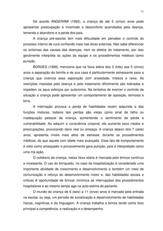 21
De acordo ANGERAMI (1992), a criança de até 5 (cinco) anos pode
apresentar preocupação e incomodo e desconforto acarretados pela doença,
temendo o abandono e a perda dos pais.
A criança pré-escolar tem mais dificuldade em perceber o controle do
processo interno de cura confiando mais nas dicas externas. Não sabe diferenciar
os sintomas das causas das doenças, nem os efeitos do tratamento, por isso
geralmente interpreta as ações da equipe e os procedimentos médicos como
punição.
BORGES (1999), menciona que na faixa etária dos 3 (três) aos 5 (cinco)
anos a separação da família e de sua casa é particularmente estressante para a
criança que vivencia essa separação com ansiedade, tristeza e raiva. As
restrições impostas pela doença e pelo tratamento dificilmente são toleradas e
impedem os seus esforços por autonomia. Na tentativa de exercer o controle da
situação a criança pode apresentar um comportamento de oposição, teimosia e
birra.
A internação provoca a perda de habilidades recém adquirida e das
funções motoras, todavia tais perdas são vistas como sinal de falha ou
inadequação pessoal da criança, aumentando o sentimento de perda e
vulnerabilidade. Ao adquirir a consciência corporal, ela aumenta seus medos e
preocupações, provocando dano real ou ameaça. A criança abaixo dos 7 (sete)
anos, apresenta níveis mais altos de estresse, durante os procedimentos
médicos, do que aquela com idade mais avançada. Esse tipo de comportamento
é visto como ameaçador e provavelmente gera punição, pois é interpretado como
uma má ação.
O cotidiano da criança, nessa faixa etária é marcada pelo brincar contínuo
e incessante. O uso do brinquedo, no caso da hospitalização é considerado uma
importante atividade de crescimento e desenvolvimento e também um meio de
comunicação e reforço do desenvolvimento motor e, das habilidades sociais e
críticas A oportunidade de brincar minimiza as interrupções dos procedimentos
hospitalares e ao mesmo tempo age na auto-estima do paciente.
O mundo da criança de 6 (seis) a 11 (onze) anos é marcado pela entrada
na escola, ou seja, um período de socialização e desenvolvimento de habilidades
físicas, cognitivas e da linguagem. A criança trabalha e brinca tendo como foco
principal a competência, a realização e o desempenho.
 