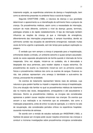 23
tratamento exigido, as experiências anteriores de doença e hospitalização, bem
como os elementos presentes no ambiente físico e social do hospital.
Segundo CHIATTONE (1988), a natureza da doença e sua gravidade
determinam o aparecimento ou a intensificação do sofrimento físico e psíquico da
criança. Os procedimentos médicos, assim como a necessidade de internação,
evoluem de modo diferente, conforme o nível da doença: graves, terminais,
patologias simples e de rápido restabelecimento. O tipo de internação também
influencia as reações da criança, já que a internação de emergência,
diferentemente das internações programadas, é sempre traumática, devido ao
sofrimento contido nas situações de atendimento emergencial, realizado muitas
vezes de forma urgente e apressada, sem dar tempo para qualquer explicação ou
preparo.
É verdade que nem sempre a criança é preparada para a hospitalização,
enfrentando desde a entrada, um ambiente estranho e quase sempre assustador,
sendo às vezes separada abruptamente da família quando é internada de forma
inesperada. Uma vez alojada, iniciam-se os cuidados, ela é desnudada e
despojada dos seus pertences, para receber objetos e roupas estranhos. Os
procedimentos de exame ou tratamento iniciam-se com os primeiros exames
físicos e procedimentos médicos tais como os exames de sangue. Evasivos ou
não, tais práticas representam uma ameaça à identidade e auto-estima da
criança, provocando-lhe ansiedade.
Os eventos do tratamento representam fatores reais de estresse, cuja
natureza e grau podem facilitar ou impedir a resposta da criança à hospitalização.
Cria uma situação não familiar no qual os procedimentos médicos de tratamento
são na maioria das vezes, desagradáveis, ameaçadores e até assustadores e
dolorosos. Dentre os procedimentos médicos, as cirurgias são consideradas
agressivas e podem causar reações emocionais nas crianças. Os eventos que
cercam a sua realização e os momentos que as antecedem, tais como a
medicação preparatória, antes de entrar na sala de operação, e o retorno na sala
de recuperação, são considerados períodos críticos na experiência hospitalar,
causando momentos de estresse.
De acordo com a revisão de estudos realizada por ANGERAMI (1992), a
hipótese de passar por cirurgias pode causar reações emocionais nas crianças e
conduzir a inúmeras investigações sobre procedimentos cirúrgicos considerados
 