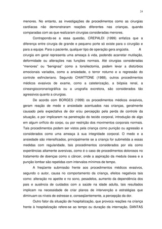 24
menores. No entanto, as investigações de procedimentos como as cirurgias
cardíacas não demonstraram reações diferentes nas crianças, quando
comparadas com as que realizaram cirurgias consideradas menores.
Contrapondo-se a essa questão, CREPALDI (1999) enfatiza que a
diferença entre cirurgia de grande e pequeno porte só existe para o cirurgião e
para a equipe. Para o paciente, qualquer tipo de operação gera angústia. A
cirurgia em geral representa uma ameaça à vida, podendo acarretar mutilação,
deformidade ou alterações nas funções normais. Até cirurgias consideradas
“menores” ou “benignas” como a tonsilectomia, podem levar a distúrbios
emocionais variados, como a ansiedade, o terror noturno e a regressão do
controle esfincteriano. Segundo CHIATTONE (1988), outros procedimentos
médicos evasivos de exame, como a cateterização, a biópsia renal, a
cineangiocoronariográfica ou a urografia excretora, são considerados tão
agressivos quanto a cirurgias.
De acordo com BORGES (1999) os procedimentos médicos evasivos,
geram reação de medo e ansiedade acentuados nas crianças, geralmente
causado pela expectativa de dor e/ou percepção pela perda de controle da
situação, e por implicarem na penetração do tecido corporal, introdução de algo
em algum orifício do corpo, ou por restrição dos movimentos corporais normais.
Tais procedimentos podem ser vistos pela criança como punição ou agressão e
considerados como uma ameaça à sua integridade corporal. O medo e a
ansiedade são intensificados, principalmente se a criança for submetida a essas
medidas com regularidade, tais procedimentos considerados por ela como
experiências altamente aversivas, como é o caso de procedimentos dolorosos no
tratamento de doenças como o câncer, onde a aspiração da medula óssea e a
punção lombar são repetidas com intervalos mínimos de tempo.
A freqüente submissão frente aos procedimentos médicos evasivos,
segundo o autor, causa no comportamento da criança, efeitos negativos tais
como: alteração no apetite e no sono, pesadelos, aumento da dependência dos
pais e ausência de cuidados com a saúde na idade adulta, tais resultados
implicam na necessidade de criar planos de intervenção e estratégias que
diminuam os níveis de estresse e, conseqüentemente, a percepção da dor.
Outro fator da situação de hospitalização, que provoca reações na criança
frente à hospitalização refere-se ao tempo ou duração da internação. DANTAS
 