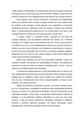 25
(1999) observou modificações no comportamento da criança quando o tempo de
internação torna-se muito longo, tais como retraimento, rebeldia, recusa em tomar
remédio e quebra de norma (aparentemente mais evidente nas crianças maiores).
Outro aspecto nesse contexto situacional e psicológico da hospitalização
refere-se ao ambiente físico e social. O hospital constitui-se numa complexa rede
de relações, onde interagem muitas pessoas, com experiências e formações
profissionais diversas e diferentes modos de manejar a criança. Num ambiente
assim, a criança geralmente depara-se com um mundo adulto à sua volta, e não
consegue discriminar ainda quem são essas pessoas e a quem vêm.
A criança, mesmo no ambiente familiar, necessita de uma série de
cuidados especiais, pois ela depende totalmente dos adultos. Já o ambiente
hospitalar é um espaço físico e social diferente de tudo o que a criança encontra
no âmbito em que vive. Ao ser hospitalizada ela deixa tudo o que lhe é próximo e
familiar: sua casa e seus familiares, as brincadeiras e seus parceiros, a escola e
os seus animais de estimação; para encontrar um ambiente hospitalar asséptico,
desprovido de cores, onde os sons, odores, objetos e instrumentos médicos são
muitas vezes estranhos e ameaçadores.
Apesar das iniciativas em prol da humanização hospitalar, muitos dos
hospitais no Brasil, não atendem às necessidades da infância, não dispondo da
presença de cores, de formas, de espaço e facilidades para o brincar, o que se
observa é um ambiente pobre em estimulação.
O ambiente do hospital pode ser um fator de estresse para a criança e sua
mãe, independente da doença que a primeira apresente. Nessa complexa rede de
relações que se estabelece, podem surgir conflitos que resultam em estresse,
uma vez que a compreensão mútua entre a equipe hospitalar, a criança e seus
familiares, nem sempre acontece.
Apesar das políticas de alojamento conjunto e de visitas irrestritas, essas,
por si só, não garantem a qualidade do atendimento das necessidades globais da
criança e sua família. Se a demanda de atividades, a falta de funcionários e a alta
rotatividade impedem, muitas vezes, o atendimento individualizado, limitando os
cuidados e os procedimentos médicos necessários no caso; por outro lado,
circulam, à volta da criança, profissionais, estagiários, voluntários e religiosos,
tornando o ambiente altamente complexo, de intensa estimulação, porém
desorganizado, dificultando as relações afetivas entre as pessoas.
 