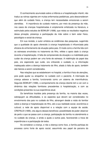 26
O conhecimento acumulado sobre a infância e a hospitalização infantil, não
traduz as rotinas vigentes em muitas enfermarias pediátricas, pois desconsideram
que além do cuidado físico, a criança tem necessidades emocionais a serem
atendidas. A importância do cuidado materno, por meio da presença da mãe,
nos casos de crianças hospitalizadas é amplamente enfatizada na literatura, e
estimulado pelos estudos de BOWLBY (1998), que relata os resultados negativos
dessa privação, presença e participação da mãe sobre o bem estar físico,
psicológico e social da criança.
Em sua revisão, o autor enfatiza as evidências das pesquisas, sugerindo
que a qualidade do apoio oferecido à criança hospitalizada é influenciada pela
eficácia do enfrentamento da situação pelos pais. O modo como a família lida com
os estresses envolvidos no tratamento do filho, reflete o apoio dado à criança
durante a hospitalização. A falta de compreensão da situação e a inabilidade para
cuidar da criança podem ser uma fonte de estresse. A indefinição do papel dos
pais, ora esperando que cuide, ora criticando o cuidado; e, a informação
inadequada sobre a doença tratamento do filho, aliado à falta de apoio, também
são fatores a serem considerados.
Nas relações que se estabelecem no hospital, a família é foco de atenções,
pois pode ajudar ou atrapalhar no cuidado com o paciente. A internação da
criança adoece a família, funcionando como um sistema de interinfluência.
Segundo BOWLBY (1998), o comportamento da criança doente tem a ver com a
dinâmica das relações familiares precedentes à hospitalização, e com as
condições presentes na sua experiência atual.
Os benefícios trazidos pela presença da família, na maioria das vezes,
sobrepujam as dificuldades, e os aspectos que devem ser considerados no
envolvimento dos pais no cuidado do filho, abrangem desde a visão do familiar
sobre a doença e hospitalização do filho, até a sua realidade social, econômica e
cultural; a rede de apoio disponível e a relação com a equipe de saúde.
CREPALDI (1999), cita alguns desses benefícios: possibilidade de poder observar
de perto o que se passa com a criança, participação da família no atendimento e
no cuidado da criança, e ainda a ajuda a outros pais, favorecendo a troca de
experiências e a participação de todos.
Ao considerar a criança, e não a doença como foco, a família participa do
processo como fonte de apoio social, assumindo seu papel de parceira do
 