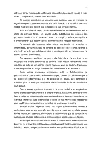 28
estresse, sendo mencionado na literatura como estímulo ou como reação, e raras
vezes como processo, sua verdadeira natureza.
O estresse caracterize-se pela alteração fisiológica que se processa no
organismo quando esse encontra-se em uma situação que requeira dele uma
reação mais forte que aquela que corresponde à sua atividade normal.
Para ANGERAMI (1992), os estudos relativos ao então rendimento sob o
efeito do estresse foram, em grande parte, substituídos por estudos dos
processos relacionados ao estresse, como, por exemplo, a valoração cognitiva e
o enfrentamento, que podem explicar as diferenças nas reações dos sujeitos.
O aumento do interesse pelos fatores ambientais, na aparição da
enfermidade, gerou mudanças no conceito de estresse e de doença, levando à
convicção geral de que os fatores sociais e psicológicos são importantes tanto na
saúde, como na enfermidade.
Os avanços científicos, no campo da fisiologia e da medicina e as
mudanças na própria concepção de doença, antes vistam estritamente como
resultado da ação de um agente externo (bactéria, vírus ou acidente traumático)
sobre o organismo, fez surgir às noções de “vulnerabilidade” e “resistência”.
Entre outras mudanças importantes, está o fortalecimento da
psicossomática, com a abertura de novos campos, como o da psicomunologia, o
da psiconeuroendocrinologia e o da psicologia da saúde, que abrangem o
conceito geral da etiologia psicossocial da enfermidade dentro de um sistema
multi-casual.
Outros autores apontam a emergência de outras modalidades terapêuticas,
como a terapia comportamental e a terapia cognitiva. Esta última considera como
fator principal na psicopatologia e no sucesso do enfrentamento, como forma do
indivíduo interpretar suas experiências e centra-se nas intervenções necessárias
para modificar os pensamentos e, com eles, os sentimentos e os atos.
Embora muitas respostas ainda não sejam suficientemente obtidas e
conhecidas, sabe-se, por exemplo, que do mesmo modo que o adulto possua
fatores individuais, pessoais, situacionais e socioculturais que se combinam na
avaliação da situação estressante, a criança também utiliza-se desses fatores.
Vimos que o caráter dos eventos da vida, ameaçadores ou estressantes,
benignos ou irrelevantes, está ligado aos significados atribuídos aos mesmos pelo
indivíduo. Assim, a repercussão ou os efeitos dos problemas e dificuldades na
 