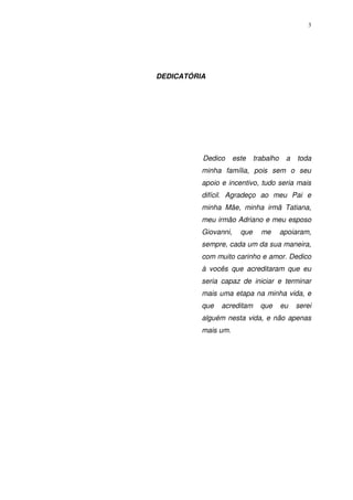3
DEDICATÓRIA
Dedico este trabalho a toda
minha família, pois sem o seu
apoio e incentivo, tudo seria mais
difícil. Agradeço ao meu Pai e
minha Mãe, minha irmã Tatiana,
meu irmão Adriano e meu esposo
Giovanni, que me apoiaram,
sempre, cada um da sua maneira,
com muito carinho e amor. Dedico
à vocês que acreditaram que eu
seria capaz de iniciar e terminar
mais uma etapa na minha vida, e
que acreditam que eu serei
alguém nesta vida, e não apenas
mais um.
 