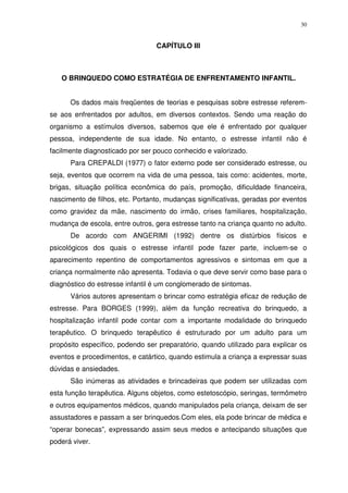 30
CAPÍTULO III
O BRINQUEDO COMO ESTRATÉGIA DE ENFRENTAMENTO INFANTIL.
Os dados mais freqüentes de teorias e pesquisas sobre estresse referem-
se aos enfrentados por adultos, em diversos contextos. Sendo uma reação do
organismo a estímulos diversos, sabemos que ele é enfrentado por qualquer
pessoa, independente de sua idade. No entanto, o estresse infantil não é
facilmente diagnosticado por ser pouco conhecido e valorizado.
Para CREPALDI (1977) o fator externo pode ser considerado estresse, ou
seja, eventos que ocorrem na vida de uma pessoa, tais como: acidentes, morte,
brigas, situação política econômica do país, promoção, dificuldade financeira,
nascimento de filhos, etc. Portanto, mudanças significativas, geradas por eventos
como gravidez da mãe, nascimento do irmão, crises familiares, hospitalização,
mudança de escola, entre outros, gera estresse tanto na criança quanto no adulto.
De acordo com ANGERIMI (1992) dentre os distúrbios físicos e
psicológicos dos quais o estresse infantil pode fazer parte, incluem-se o
aparecimento repentino de comportamentos agressivos e sintomas em que a
criança normalmente não apresenta. Todavia o que deve servir como base para o
diagnóstico do estresse infantil é um conglomerado de sintomas.
Vários autores apresentam o brincar como estratégia eficaz de redução de
estresse. Para BORGES (1999), além da função recreativa do brinquedo, a
hospitalização infantil pode contar com a importante modalidade do brinquedo
terapêutico. O brinquedo terapêutico é estruturado por um adulto para um
propósito específico, podendo ser preparatório, quando utilizado para explicar os
eventos e procedimentos, e catártico, quando estimula a criança a expressar suas
dúvidas e ansiedades.
São inúmeras as atividades e brincadeiras que podem ser utilizadas com
esta função terapêutica. Alguns objetos, como estetoscópio, seringas, termômetro
e outros equipamentos médicos, quando manipulados pela criança, deixam de ser
assustadores e passam a ser brinquedos.Com eles, ela pode brincar de médica e
“operar bonecas”, expressando assim seus medos e antecipando situações que
poderá viver.
 