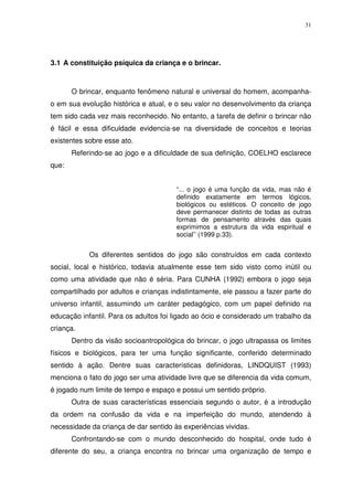 31
3.1 A constituição psíquica da criança e o brincar.
O brincar, enquanto fenômeno natural e universal do homem, acompanha-
o em sua evolução histórica e atual, e o seu valor no desenvolvimento da criança
tem sido cada vez mais reconhecido. No entanto, a tarefa de definir o brincar não
é fácil e essa dificuldade evidencia-se na diversidade de conceitos e teorias
existentes sobre esse ato.
Referindo-se ao jogo e a dificuldade de sua definição, COELHO esclarece
que:
“... o jogo é uma função da vida, mas não é
definido exatamente em termos lógicos,
biológicos ou estéticos. O conceito de jogo
deve permanecer distinto de todas as outras
formas de pensamento através das quais
exprimimos a estrutura da vida espiritual e
social’’ (1999 p.33).
Os diferentes sentidos do jogo são construídos em cada contexto
social, local e histórico, todavia atualmente esse tem sido visto como inútil ou
como uma atividade que não é séria. Para CUNHA (1992) embora o jogo seja
compartilhado por adultos e crianças indistintamente, ele passou a fazer parte do
universo infantil, assumindo um caráter pedagógico, com um papel definido na
educação infantil. Para os adultos foi ligado ao ócio e considerado um trabalho da
criança.
Dentro da visão socioantropológica do brincar, o jogo ultrapassa os limites
físicos e biológicos, para ter uma função significante, conferido determinado
sentido à ação. Dentre suas características definidoras, LINDQUIST (1993)
menciona o fato do jogo ser uma atividade livre que se diferencia da vida comum,
é jogado num limite de tempo e espaço e possui um sentido próprio.
Outra de suas características essenciais segundo o autor, é a introdução
da ordem na confusão da vida e na imperfeição do mundo, atendendo à
necessidade da criança de dar sentido às experiências vividas.
Confrontando-se com o mundo desconhecido do hospital, onde tudo é
diferente do seu, a criança encontra no brincar uma organização de tempo e
 