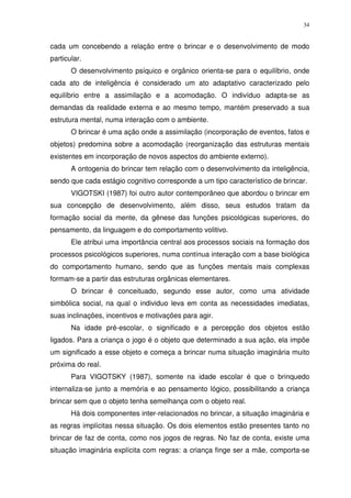 34
cada um concebendo a relação entre o brincar e o desenvolvimento de modo
particular.
O desenvolvimento psíquico e orgânico orienta-se para o equilíbrio, onde
cada ato de inteligência é considerado um ato adaptativo caracterizado pelo
equilíbrio entre a assimilação e a acomodação. O indivíduo adapta-se as
demandas da realidade externa e ao mesmo tempo, mantém preservado a sua
estrutura mental, numa interação com o ambiente.
O brincar é uma ação onde a assimilação (incorporação de eventos, fatos e
objetos) predomina sobre a acomodação (reorganização das estruturas mentais
existentes em incorporação de novos aspectos do ambiente externo).
A ontogenia do brincar tem relação com o desenvolvimento da inteligência,
sendo que cada estágio cognitivo corresponde a um tipo característico de brincar.
VIGOTSKI (1987) foi outro autor contemporâneo que abordou o brincar em
sua concepção de desenvolvimento, além disso, seus estudos tratam da
formação social da mente, da gênese das funções psicológicas superiores, do
pensamento, da linguagem e do comportamento volitivo.
Ele atribui uma importância central aos processos sociais na formação dos
processos psicológicos superiores, numa contínua interação com a base biológica
do comportamento humano, sendo que as funções mentais mais complexas
formam-se a partir das estruturas orgânicas elementares.
O brincar é conceituado, segundo esse autor, como uma atividade
simbólica social, na qual o individuo leva em conta as necessidades imediatas,
suas inclinações, incentivos e motivações para agir.
Na idade pré-escolar, o significado e a percepção dos objetos estão
ligados. Para a criança o jogo é o objeto que determinado a sua ação, ela impõe
um significado a esse objeto e começa a brincar numa situação imaginária muito
próxima do real.
Para VIGOTSKY (1987), somente na idade escolar é que o brinquedo
internaliza-se junto a memória e ao pensamento lógico, possibilitando a criança
brincar sem que o objeto tenha semelhança com o objeto real.
Há dois componentes inter-relacionados no brincar, a situação imaginária e
as regras implícitas nessa situação. Os dois elementos estão presentes tanto no
brincar de faz de conta, como nos jogos de regras. No faz de conta, existe uma
situação imaginária explícita com regras: a criança finge ser a mãe, comporta-se
 