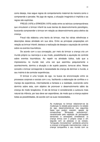 35
como deseja, mas segue regras do comportamento maternal da maneira como o
compreende e percebe. No jogo de regras, a situação imaginária é implícita e as
regras são explícitas.
FREUD (1976) e ERIKSON (1976) estão entre os teóricos contemporâneos
que vincularam o brincar infantil às suas teorias do desenvolvimento psicológico,
buscando compreender o brincar em relação ao desenvolvimento psico-afetivo da
criança.
Freud não elaborou uma teoria do brincar, mas fez várias referências e
descrições dessa atividade em sua obra. Entre as principais proposições em
relação ao brincar infantil, destaca a realização de desejos e aquisição de controle
sobre os eventos traumáticos.
De acordo com a sua concepção, por meio do brincar a criança cria um
mundo próprio ou rearranja-o a seu modo, possibilitando a aquisição do controle
sobre eventos traumáticos. Ao repetir na atividade lúdica, tudo que a
impressionou no mundo real, uma vez que assimilou psiquicamente o
acontecimento, domina a situação e de sujeito passivo, torna-se ativo. Nesse
conceito o brincar corresponde à necessidade da criança de dominar o mundo, e
seu instinto é de controlar experiências.
O brincar é uma função do ego, na busca da sincronização entre os
processos corporais e sociais com o eu, facilitando a elaboração de conflitos e o
manejo da experiência, intermediando a fantasia e a realidade, exercendo certo
domínio sobre esta, com objetivo de promover o desenvolvimento sábio da
criança de modo terapêutico. O ato de brincar é considerando a autocura mais
natural da infância, por isso deve ser espontâneo, de modo que a criança explore
todas as possibilidades, de acordo com as suas necessidades.
As mudanças no brincar relacionam-se às
mudanças no estado psico-social e no estado
do ego, desenvolvendo-se nas seguintes
fases que podem coexistir, apesar de
consecutivas: “Brinquedo autocósmico”,
caracterizado pela repetição de percepções
sensoriais e sensações cinestésicas (a
criança brinca com o próprio corpo e em
seguida com as pessoas e as coisas),
“brinquedo microcósmico” (ambiente próximo
a criança) e brinquedo macrocósmico, onde a
criança compartilha o seu mundo com os
 