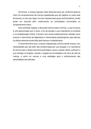 37
No brincar, a criança reproduz fatos dolorosos para ela, conforme pode-se
inferir do comportamento da criança hospitalizada que dá injeções no corpo todo
da boneca, ou tem que seguir normas impostas pelo grupo de brincadeiras, senão
quiser ser excluída dele, evidenciando as contradições encontradas no
comportamento lúdico.
Sem pretender esgotar a discussão teórica sobre o brincar, o que se busca
é uma aproximação com o tema, a fim de elucidar a sua importância no contexto
e na hospitalização infantil. O brincar vem sendo tradicionalmente utilizado como
recurso e instrumento de diagnóstico e intervenções psicoterápicas, para atenuar
os efeitos adversos produzidos pela doença e hospitalização.
O reconhecimento que a criança hospitalizada continua sendo criança, com
necessidades que vão além das condicionadas por sua situação, e a importância
do brincar para o desenvolvimento psicológico e para a saúde infantil, justificam a
sua inserção no hospital, visando o resgate da normalidade e do ritmo de vida da
criança, e como um recurso e uma estratégia para o enfrentamento das
adversidades daí advindas.
 