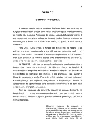 38
CAPÍTULO IV
O BRINCAR NO HOSPITAL
A literatura recente sobre o estudo do fenômeno lúdico tem enfatizado as
funções terapêuticas do brincar, além de sua importância para o estabelecimento
da relação mãe e criança. A utilização do brincar, no cuidado hospitalar infantil, já
era mencionada em alguns artigos na literatura médica, levando em conta as
desvantagens e riscos da hospitalização infantil, do ponto de vista físico e
emocional.
Para CHIATTONE (1988), a função dos brinquedos no hospital é de
entreter a criança, reconhecendo a sua utilidade no tratamento médico. No
entanto, mais centrado nos efeitos adversos da hospitalização sobre a criança,
esse autor enfatiza e vê o brincar apenas como entretenimento ou distração, ou
ainda como meio de obter informações sobre os pacientes.
Já GELLERT (1958) fala de recreação, educação e reabilitação e situa o
brincar como parte da normalização da vida da criança no hospital. A
disseminação de programas destinados ao brincar nos hospitais visa entender as
necessidades de recreação das crianças e são planejadas para auxiliar a
liberação apropriada da tensão. Esse autor enfatiza ainda a quebra do isolamento
e a compensação dos aspectos desagradáveis da hospitalização, através da
apresentação de oportunidades para atividades construtivas e do bem estar
emocional das crianças hospitalizadas.
Além da atenuação do sofrimento psíquico da criança decorrente da
hospitalização, o brincar aparentemente demonstra uma preocupação com a
humanização do ambiente hospitalar, possibilitando uma aproximação com a vida
normal da criança.
Utilizando conjuntos de materiais e
instrumentos médicos de brinquedos como
uma ocupação espontânea da criança, com a
função de ajudar descarregar a ansiedade e
desenvolver a identificação com a equipe
médica ou de enfermagem, considerando
esse brincar como uma forma útil de
 