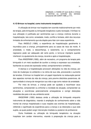 39
adaptação, a medida em que ajuda a criança
a dominar ou controlar seu estresse
emocional (DE CONTI 1996, p.117).
4.1O Brincar no hospital, como instrumento terapêutico.
A utilização do brincar nos hospitais tem ocorrido tradicionalmente por meio
da terapia, pelo brinquedo ou brinquedo terapêutico e pela recreação. A ênfase na
sua utilização é justificada por sentimentos que a criança vivência durante a
hospitalização, tais como: ansiedade, medo, conflito e fantasia, além dos recursos
limitados de enfrentamento que ela dispõe para lidar com essa experiência.
Para ANGELO (1985), a experiência de hospitalização geralmente é
traumática para a criança, principalmente para os casos de risco de morte. A
ansiedade, o medo, a desconfiança, o isolamento, ou o comportamento
regressivo pode ser adequado até certo ponto, e torna-se impróprio quando
interferem no ajustamento da criança, durante e após a hospitalização.
Para ANGERAMI (1992), além de recreativo, um programa de terapia pelo
brinquedo é um meio saudável de auxiliar a criança a expressar sua ansiedade,
facilitando os canais de expressão verbal, comportamental e simbólico.
A doença e a hospitalização provocam alterações na vida da criança, por
meio de mudanças no ambiente e na rotina de sua vida, provocando o aumento
de tensões. O brincar no hospital tem um papel importante na restauração parcial
dos aspectos normais da vida da criança, pois previne distúrbios posteriores, dá
oportunidade á criança de reorganizar sua vida e age como redutor da ansiedade.
Por meio do brincar, a criança pode ser ajudada a reconhecer seus
sentimentos, compreender ou enfrentar a novidade da situação, compreender as
situações e ocorrências potencialmente ameaçadoras e corrigir distorções
recebidas dos pais e do seu ambiente social.
ANGERAMI (1992) destaca ainda a utilização do brinquedo enquanto
instrumento de diagnóstico, visando à ampliação do conhecimento sobre a vida
mental da criança hospitalizada e suas reações aos eventos da hospitalização,
refletindo o significado da experiência para a criança e as distorções a que está
sujeita, as quais podem exigir intervenção imediata ou posterior do profissional.
Outra finalidade ou utilização do brinquedo terapêutico na situação
hospitalar tem caráter interventivo, visando à preparação da criança para a
 