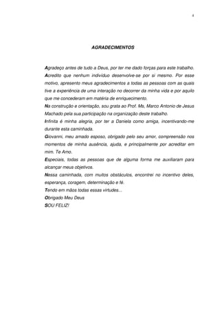 4
AGRADECIMENTOS
Agradeço antes de tudo a Deus, por ter me dado forças para este trabalho.
Acredito que nenhum indivíduo desenvolve-se por si mesmo. Por esse
motivo, apresento meus agradecimentos a todas as pessoas com as quais
tive a experiência de uma interação no decorrer da minha vida e por aquilo
que me concederam em matéria de enriquecimento.
Na construção e orientação, sou grata ao Prof. Ms, Marco Antonio de Jesus
Machado pela sua participação na organização deste trabalho.
Infinita é minha alegria, por ter a Daniela como amiga, incentivando-me
durante esta caminhada.
Giovanni, meu amado esposo, obrigado pelo seu amor, compreensão nos
momentos de minha ausência, ajuda, e principalmente por acreditar em
mim. Te Amo.
Especiais, todas as pessoas que de alguma forma me auxiliaram para
alcançar meus objetivos.
Nessa caminhada, com muitos obstáculos, encontrei no incentivo deles,
esperança, coragem, determinação e fé.
Tendo em mãos todas essas virtudes...
Obrigado Meu Deus
SOU FELIZ!
 