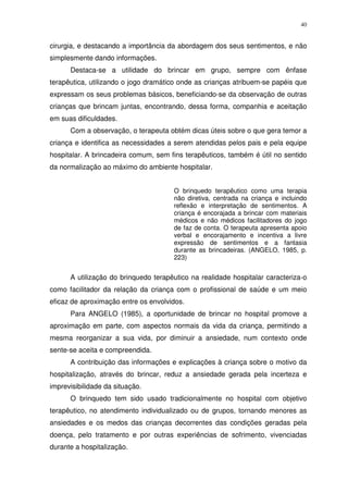 40
cirurgia, e destacando a importância da abordagem dos seus sentimentos, e não
simplesmente dando informações.
Destaca-se a utilidade do brincar em grupo, sempre com ênfase
terapêutica, utilizando o jogo dramático onde as crianças atribuem-se papéis que
expressam os seus problemas básicos, beneficiando-se da observação de outras
crianças que brincam juntas, encontrando, dessa forma, companhia e aceitação
em suas dificuldades.
Com a observação, o terapeuta obtém dicas úteis sobre o que gera temor a
criança e identifica as necessidades a serem atendidas pelos pais e pela equipe
hospitalar. A brincadeira comum, sem fins terapêuticos, também é útil no sentido
da normalização ao máximo do ambiente hospitalar.
O brinquedo terapêutico como uma terapia
não diretiva, centrada na criança e incluindo
reflexão e interpretação de sentimentos. A
criança é encorajada a brincar com materiais
médicos e não médicos facilitadores do jogo
de faz de conta. O terapeuta apresenta apoio
verbal e encorajamento e incentiva a livre
expressão de sentimentos e a fantasia
durante as brincadeiras. (ANGELO, 1985, p.
223)
A utilização do brinquedo terapêutico na realidade hospitalar caracteriza-o
como facilitador da relação da criança com o profissional de saúde e um meio
eficaz de aproximação entre os envolvidos.
Para ANGELO (1985), a oportunidade de brincar no hospital promove a
aproximação em parte, com aspectos normais da vida da criança, permitindo a
mesma reorganizar a sua vida, por diminuir a ansiedade, num contexto onde
sente-se aceita e compreendida.
A contribuição das informações e explicações à criança sobre o motivo da
hospitalização, através do brincar, reduz a ansiedade gerada pela incerteza e
imprevisibilidade da situação.
O brinquedo tem sido usado tradicionalmente no hospital com objetivo
terapêutico, no atendimento individualizado ou de grupos, tornando menores as
ansiedades e os medos das crianças decorrentes das condições geradas pela
doença, pelo tratamento e por outras experiências de sofrimento, vivenciadas
durante a hospitalização.
 