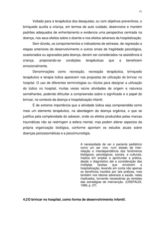 41
Voltado para a terapêutica dos desajustes, ou com objetivos preventivos, o
brinquedo auxilia a criança, em termos de auto cuidado, desenvolve e mantém
padrões adequados de enfrentamento e evidencia uma perspectiva centrada na
doença, nos seus efeitos sobre o doente e nos efeitos adversos da hospitalização.
Sem dúvida, os comportamentos e indicadores de estresse, de regressão a
etapas anteriores do desenvolvimento e outros sinais de fragilidade psicológica,
ocasionados ou agravados pela doença, devem ser considerados na assistência à
criança, propiciando-se condições terapêuticas que a beneficiem
emocionalmente.
Denominações como recreação, recreação terapêutica, brinquedo
terapêutico e terapia lúdica aparecem nas propostas de utilização do brincar no
hospital. O uso de diferentes terminologias ou rótulos para designar a utilização
do lúdico no hospital, muitas vezes reúne atividades de origem e natureza
semelhantes, podendo dificultar a compreensão sobre o significado e o papel do
brincar, no contexto da doença e hospitalização infantil.
É de extrema importância que a atividade lúdica seja compreendida como
mais um elemento terapêutico, na abordagem da doença orgânica, o que se
justifica pela complexidade do adoecer, onde os efeitos produzidos pelas marcas
traumáticas não se restringem a esfera mental, mas podem alterar aspectos da
própria organização biológica, conforme apontam os estudos atuais sobre
doenças psicossomáticas e a psicoimunológia.
A necessidade de ver o paciente pediátrico
como um ser vivo, num estado de inter-
relação e interdependência dos fenômenos
biológicos, psicológicos, sociais, e culturais,
implica em ampliar e aprofundar a prática,
desde o diagnóstico até a consideração das
múltiplas facetas que envolvem a
hospitalização, levando em conta não apenas
os benefícios trazidos por tais práticas, mas
também nos fatores adversos a saúde, nelas
implicados, tornando necessárias as revisões
das estratégias de intervenção. (CREPALDI,
1999, p. 27)
4.2O brincar no hospital, como forma de desenvolvimento infantil.
 