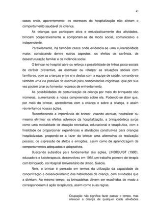 43
casos onde, aparentemente, os estresses da hospitalização não afetam o
comportamento saudável da criança.
As crianças que participam ativa e entusiasticamente das atividades,
brincam cooperativamente e comportam-se de modo social, comunicativo e
independente.
Paralelamente, há também casos onde evidencia-se uma vulnerabilidade
maior, constatando dentre outros aspectos, os efeitos de carência, de
desestruturação familiar e da violência social.
O brincar no hospital abre ou reforça a possibilidade de linhas psico-sociais
de caráter preventivo, ao estimular ou reforçar as situações sociais com
familiares, com as crianças entre si e destas com a equipe de saúde, tornando-se
também uma via possível de estímulo para competências cognitivas, que por sua
vez podem criar ou fomentar recursos de enfrentamento.
As possibilidades de comunicação da criança por meio do brinquedo são
inúmeras, aumentando a nossa compreensão sobre ela. Podendo-se dizer que,
por meio do brincar, aprendemos com a criança e sobre a criança, e assim
reorientamos nossas ações.
Reconhecendo a importância do brincar, visando atenuar, neutralizar ou
mesmo eliminar os efeitos adversos da hospitalização, a brinquedoteca surge
como uma modalidade de atuação recreativa, educacional e terapêutica, com a
finalidade de proporcionar experiências e atividades construtivas para crianças
hospitalizadas, propondo-se a fazer do brincar uma alternativa de realização
pessoal, de expressão de afetos e emoções, assim como de aprendizagem de
comportamentos adequados e adaptativos.
Buscando subsídios para fundamentar tais ações, LINDIQUIST (1993),
educadora e ludoterapeuta, desenvolveu em 1956 um trabalho pioneiro de terapia
com brinquedo, no Hospital Universitário de Umeo, Suécia.
Nele, o brincar é pensado em termos da utilização da capacidade de
concentração e desenvolvimento das habilidades da criança, com atividades que
a divirtam. Ao mesmo tempo, as brincadeiras devem ser escolhidas de modo a
corresponderem à ação terapêutica, assim como suas regras.
Ocupação não significa fazer passar o tempo, mas
oferecer a criança de qualquer idade atividades
 