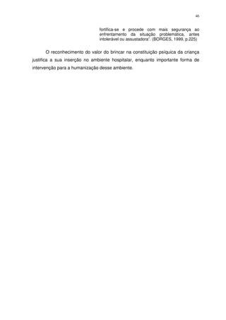 46
fortifica-se e procede com mais segurança ao
enfrentamento da situação problemática, antes
intolerável ou assustadora”. (BORGES, 1999, p.225)
O reconhecimento do valor do brincar na constituição psíquica da criança
justifica a sua inserção no ambiente hospitalar, enquanto importante forma de
intervenção para a humanização desse ambiente.
 