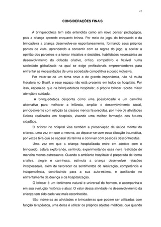 47
CONSIDERAÇÕES FINAIS
A brinquedoteca tem sido entendida como um novo pensar pedagógico,
pois a criança aprende enquanto brinca. Por meio do jogo, do brinquedo e da
brincadeira a criança desenvolve-se espontaneamente, formando seus próprios
pontos de vista, aprendendo a consentir com as regras do jogo, a aceitar a
opinião dos parceiros e a tomar iniciativa e decisões, habilidades necessárias ao
desenvolvimento do cidadão criativo, crítico, competitivo e flexível numa
sociedade globalizada na qual se exige profissionais empreendedores para
enfrentar as necessidades de uma sociedade competitiva e pouco inclusiva.
Por tratar-se de um tema novo e de grande importância, não há muita
literatura no Brasil, e esse espaço não está presente em todos os hospitais. Por
isso, espera-se que na brinquedoteca hospitalar, o próprio brincar receba maior
atenção e cuidado.
A brinquedoteca desponta como uma possibilidade e um caminho
alternativo para melhorar a infância, ampliar o desenvolvimento social,
principalmente com relação às classes menos favorecidas, por meio de atividades
lúdicas realizadas em hospitais, visando uma melhor formação dos futuros
cidadãos.
O brincar no hospital visa também a preservação da saúde mental da
criança, uma vez em que a mesma, ao deparar-se com essa situação traumática,
por vezes terá que se separar da família e conviver com pessoas desconhecidas.
Uma vez em que a criança hospitalizada entre em contato com o
brinquedo, estará explorando, sentindo, experimentando essa nova realidade de
maneira menos estressante. Quando o ambiente hospitalar é preparado de forma
criativa, alegre e carinhosa, estimula a criança desenvolver relações
interpessoais, além de favorecer os sentimentos de realização, competência e
independência, contribuindo para a sua auto-estima, e auxiliando no
enfrentamento da doença e da hospitalização.
O brincar é um fenômeno natural e universal do homem, e acompanha-o
em sua evolução histórica e atual. O valor dessa atividade no desenvolvimento da
criança tem sido cada vez mais reconhecido.
São inúmeras as atividades e brincadeiras que podem ser utilizadas com
função terapêutica, uma delas é utilizar os próprios objetos médicos, que quando
 
