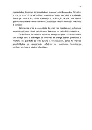 48
manipulados, deixam de ser assustadores e passam a ser brinquedos. Com eles,
a criança pode brincar de médica, expressando assim seu medo e ansiedade.
Nesse processo, é importante a presença e participação da mãe, pois ajudará
positivamente sobre o bem estar físico, psicológico e social da criança reduzindo
o estresse.
Salientamos ainda a necessidade de existir nos hospitais, um profissional
especializado, para intervir no tratamento da criança por meio da brinquedoteca.
Os resultados de trabalhos realizados asseguram que o brincar representa
um espaço para a elaboração de vivências da criança doente, garantindo a
melhoria da qualidade de vida durante a hospitalização, dando-lhe maiores
possibilidades de recuperação, refletindo no psicológico, beneficiando
profissionais (equipe médica) e familiares.
 
