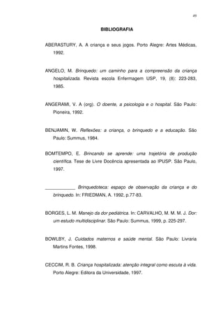 49
BIBLIOGRAFIA
ABERASTURY, A. A criança e seus jogos. Porto Alegre: Artes Médicas,
1992.
ANGELO, M. Brinquedo: um caminho para a compreensão da criança
hospitalizada. Revista escola Enfermagem USP, 19, (8): 223-283,
1985.
ANGERAMI, V. A (org). O doente, a psicologia e o hospital. São Paulo:
Pioneira, 1992.
BENJAMIN, W. Reflexões: a criança, o brinquedo e a educação. São
Paulo: Summus, 1984.
BOMTEMPO, E. Brincando se aprende: uma trajetória de produção
científica. Tese de Livre Docência apresentada ao IPUSP. São Paulo,
1997.
____________ Brinquedoteca: espaço de observação da criança e do
brinquedo. In: FRIEDMAN, A. 1992, p.77-83.
BORGES, L. M. Manejo da dor pediátrica. In: CARVALHO, M. M. M. J. Dor:
um estudo multidisciplinar. São Paulo: Summus, 1999, p. 225-297.
BOWLBY, J. Cuidados maternos e saúde mental. São Paulo: Livraria
Martins Fontes, 1998.
CECCIM, R. B. Criança hospitalizada: atenção integral como escuta à vida.
Porto Alegre: Editora da Universidade, 1997.
 