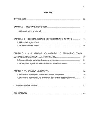 5
SUMÁRIO
INTRODUÇÃO ................................................................................................... 08
CAPÍTULO I – RESGATE HISTÓRICO.............................................................. 11
1.1 O que é brinquedoteca?......................................................................... 12
CAPÍTULO II – HOSPITALIZAÇÃO E ENFRENTAMENTO INFANTIL ............. 18
2.1 Hospitalização Infantil............................................................................ 18
2.2 Enfrentamento Infantil............................................................................ 27
CAPÍTULO III – O BRINCAR NO HOSPITAL: O BRINQUEDO COMO
ESTRATÉGIA DE ENFRENTAMENTO INFANTIL............................................. 30
3.1 A constituição psíquica da criança e o brincar....................................... 31
3.2 Funções e significados do brincar em diferentes teorias....................... 32
CAPÍTULO IV – BRINCAR NO HOSPITAL........................................................ 38
4.1 O brincar no hospital, como instrumento terapêutico............................. 39
4.2 O brincar no hospital, na promoção da saúde e desenvolvimento........ 42
CONSIDERAÇÕES FINAIS................................................................................ 47
BIBLIOGRAFIA....................................................................................................... 49
 