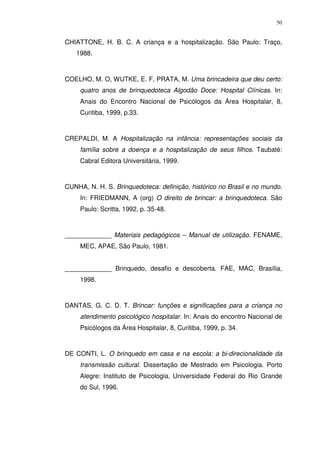 50
CHIATTONE, H. B. C. A criança e a hospitalização. São Paulo: Traço,
1988.
COELHO, M. O, WUTKE, E. F, PRATA, M. Uma brincadeira que deu certo:
quatro anos de brinquedoteca Algodão Doce: Hospital Clínicas. In:
Anais do Encontro Nacional de Psicólogos da Área Hospitalar, 8,
Curitiba, 1999, p.33.
CREPALDI, M. A Hospitalização na infância: representações sociais da
família sobre a doença e a hospitalização de seus filhos. Taubaté:
Cabral Editora Universitária, 1999.
CUNHA, N. H. S. Brinquedoteca: definição, histórico no Brasil e no mundo.
In: FRIEDMANN, A (org) O direito de brincar: a brinquedoteca. São
Paulo: Scritta, 1992, p. 35-48.
_____________ Materiais pedagógicos – Manual de utilização. FENAME,
MEC, APAE, São Paulo, 1981.
_____________ Brinquedo, desafio e descoberta. FAE, MAC, Brasília,
1998.
DANTAS, G. C. D. T. Brincar: funções e significações para a criança no
atendimento psicológico hospitalar. In: Anais do encontro Nacional de
Psicólogos da Área Hospitalar, 8, Curitiba, 1999, p. 34.
DE CONTI, L. O brinquedo em casa e na escola: a bi-direcionalidade da
transmissão cultural. Dissertação de Mestrado em Psicologia. Porto
Alegre: Instituto de Psicologia, Universidade Federal do Rio Grande
do Sul, 1996.
 