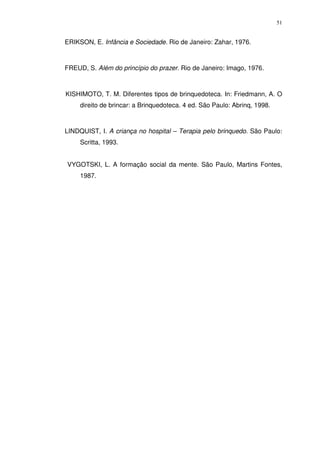 51
ERIKSON, E. Infância e Sociedade. Rio de Janeiro: Zahar, 1976.
FREUD, S. Além do princípio do prazer. Rio de Janeiro: Imago, 1976.
KISHIMOTO, T. M. Diferentes tipos de brinquedoteca. In: Friedmann, A. O
direito de brincar: a Brinquedoteca. 4 ed. São Paulo: Abrinq, 1998.
LINDQUIST, I. A criança no hospital – Terapia pelo brinquedo. São Paulo:
Scritta, 1993.
VYGOTSKI, L. A formação social da mente. São Paulo, Martins Fontes,
1987.
 