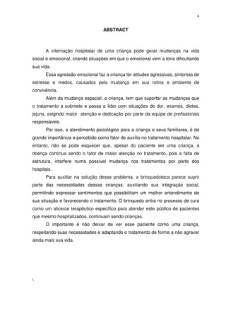 6
ABSTRACT
A internação hospitalar de uma criança pode gerar mudanças na vida
social e emocional, criando situações em que o emocional vem a tona dificultando
sua vida.
Essa agressão emocional faz a criança ter atitudes agressivas, sintomas de
estresse e medos, causados pela mudança em sua rotina e ambiente de
convivência.
Além da mudança espacial, a criança, tem que suportar as mudanças que
o tratamento a submete e passa a lidar com situações de dor, exames, dietas,
jejuns, exigindo maior atenção e dedicação por parte da equipe de profissionais
responsáveis.
Por isso, o atendimento psicológico para a criança e seus familiares, é de
grande importância e percebido como fator de auxílio no tratamento hospitalar. No
entanto, não se pode esquecer que, apesar do paciente ser uma criança, a
doença continua sendo o fator de maior atenção no tratamento, pois a falta de
estrutura, interfere numa possível mudança nos tratamentos por parte dos
hospitais.
Para auxiliar na solução desse problema, a brinquedoteca parece suprir
parte das necessidades dessas crianças, auxiliando sua integração social,
permitindo expressar sentimentos que possibilitam um melhor entendimento de
sua situação e favorecendo o tratamento. O brinquedo entra no processo de cura
como um alicerce terapêutico específico para atender este público de pacientes
que mesmo hospitalizados, continuam sendo crianças.
O importante é não deixar de ver esse paciente como uma criança,
respeitando suas necessidades e adaptando o tratamento de forma a não agravar
ainda mais sua vida.

 