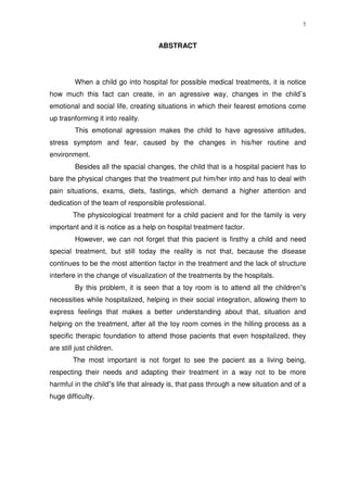 7
ABSTRACT
When a child go into hospital for possible medical treatments, it is notice
how much this fact can create, in an agressive way, changes in the child¨s
emotional and social life, creating situations in which their fearest emotions come
up trasnforming it into reality.
This emotional agression makes the child to have agressive attitudes,
stress symptom and fear, caused by the changes in his/her routine and
environment.
Besides all the spacial changes, the child that is a hospital pacient has to
bare the physical changes that the treatment put him/her into and has to deal with
pain situations, exams, diets, fastings, which demand a higher attention and
dedication of the team of responsible professional.
The physicological treatment for a child pacient and for the family is very
important and it is notice as a help on hospital treatment factor.
However, we can not forget that this pacient is firsthy a child and need
special treatment, but still today the reality is not that, because the disease
continues to be the most attention factor in the treatment and the lack of structure
interfere in the change of visualization of the treatments by the hospitals.
By this problem, it is seen that a toy room is to attend all the children”s
necessities while hospitalized, helping in their social integration, allowing them to
express feelings that makes a better understanding about that, situation and
helping on the treatment, after all the toy room comes in the hilling process as a
specific therapic foundation to attend those pacients that even hospitalized, they
are still just children.
The most important is not forget to see the pacient as a living being,
respecting their needs and adapting their treatment in a way not to be more
harmful in the child”s life that already is, that pass through a new situation and of a
huge difficulty.
 