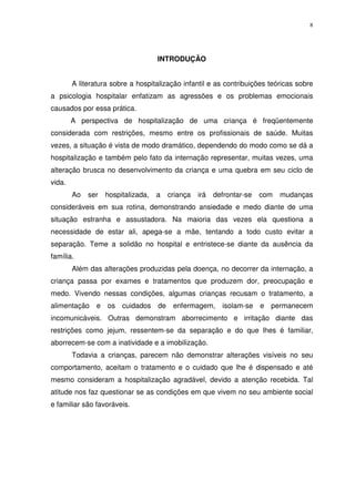 8
INTRODUÇÃO
A literatura sobre a hospitalização infantil e as contribuições teóricas sobre
a psicologia hospitalar enfatizam as agressões e os problemas emocionais
causados por essa prática.
A perspectiva de hospitalização de uma criança é freqüentemente
considerada com restrições, mesmo entre os profissionais de saúde. Muitas
vezes, a situação é vista de modo dramático, dependendo do modo como se dá a
hospitalização e também pelo fato da internação representar, muitas vezes, uma
alteração brusca no desenvolvimento da criança e uma quebra em seu ciclo de
vida.
Ao ser hospitalizada, a criança irá defrontar-se com mudanças
consideráveis em sua rotina, demonstrando ansiedade e medo diante de uma
situação estranha e assustadora. Na maioria das vezes ela questiona a
necessidade de estar ali, apega-se a mãe, tentando a todo custo evitar a
separação. Teme a solidão no hospital e entristece-se diante da ausência da
família.
Além das alterações produzidas pela doença, no decorrer da internação, a
criança passa por exames e tratamentos que produzem dor, preocupação e
medo. Vivendo nessas condições, algumas crianças recusam o tratamento, a
alimentação e os cuidados de enfermagem, isolam-se e permanecem
incomunicáveis. Outras demonstram aborrecimento e irritação diante das
restrições como jejum, ressentem-se da separação e do que lhes é familiar,
aborrecem-se com a inatividade e a imobilização.
Todavia a crianças, parecem não demonstrar alterações visíveis no seu
comportamento, aceitam o tratamento e o cuidado que lhe é dispensado e até
mesmo consideram a hospitalização agradável, devido a atenção recebida. Tal
atitude nos faz questionar se as condições em que vivem no seu ambiente social
e familiar são favoráveis.
 